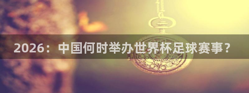 2026：中国何时举办世界杯足球赛事？